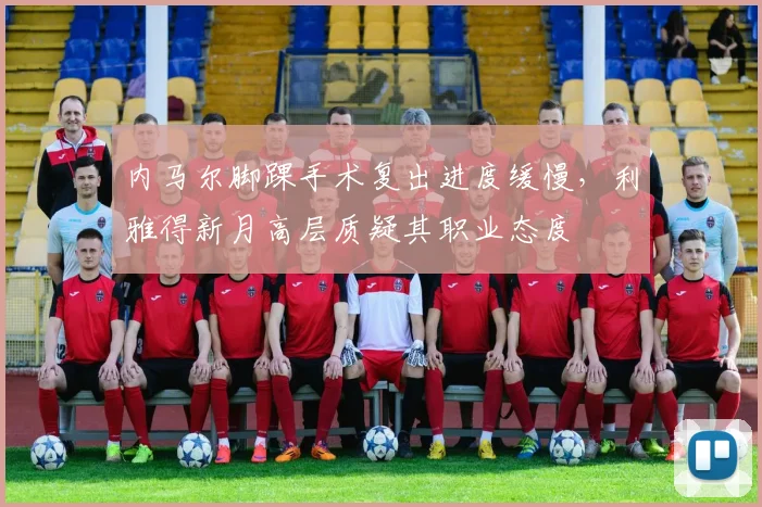 内马尔脚踝手术复出进度缓慢,利雅得新月高层质疑其职业态度