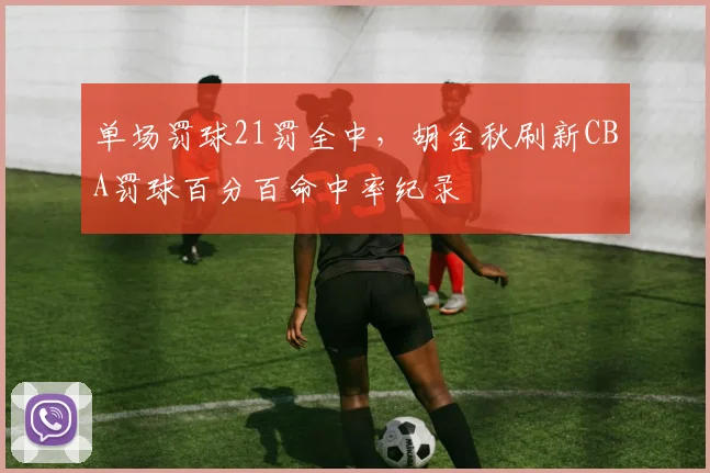 单场罚球21罚全中,胡金秋刷新CBA罚球百分百命中率纪录
