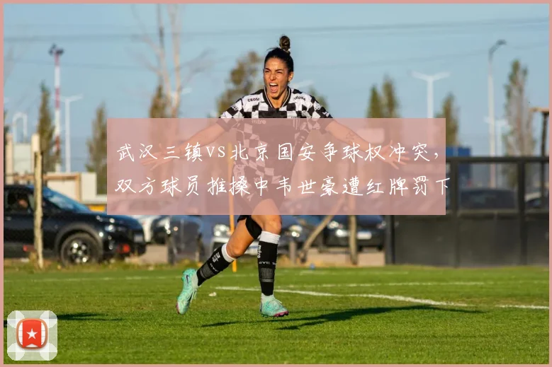 武汉三镇vs北京国安争球权冲突，双方球员推搡中韦世豪遭红牌罚下