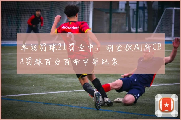 单场罚球21罚全中,胡金秋刷新CBA罚球百分百命中率纪录