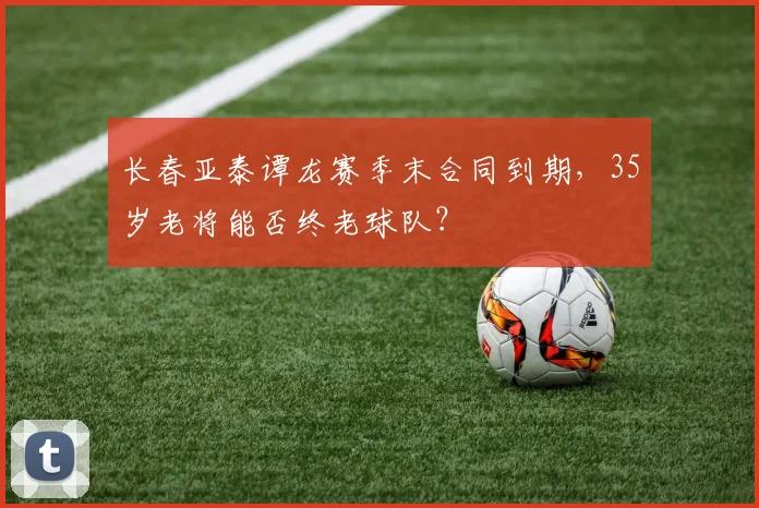 长春亚泰谭龙赛季末合同到期，35岁老将能否终老球队？