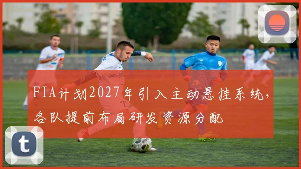 FIA计划2027年引入主动悬挂系统，各队提前布局研发资源分配
