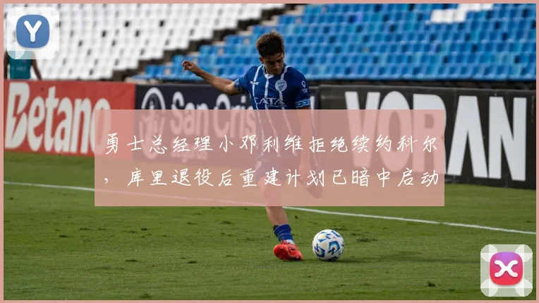 勇士总经理小邓利维拒绝续约科尔，库里退役后重建计划已暗中启动